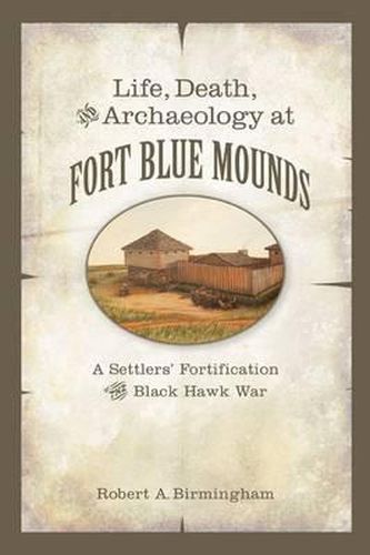 Cover image for Life, Death, and Archaeology at Fort Blue Mounds: A Settlers' Fortification of the Black Hawk War