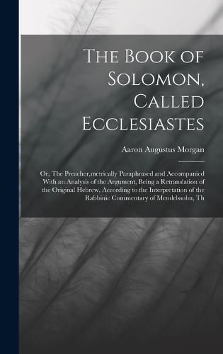 The Book of Solomon, Called Ecclesiastes; or, The Preacher, metrically Paraphrased and Accompanied With an Analysis of the Argument, Being a Retranslation of the Original Hebrew, According to the Interpretation of the Rabbinic Commentary of Mendelssohn, Th