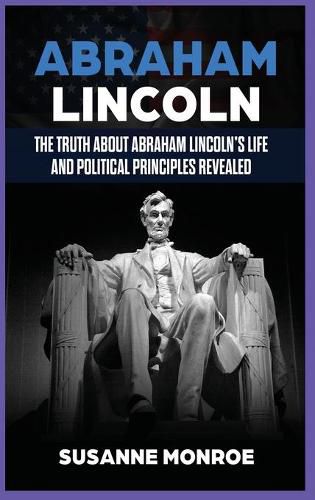 Abraham Lincoln: The Truth about Abraham Lincoln's Life and Political Principles Revealed