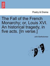 Cover image for The Fall of the French Monarchy; Or, Louis XVI. an Historical Tragedy, in Five Acts. [In Verse.]