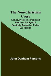 Cover image for The Non-Christian Cross; An Enquiry into the Origin and History of the Symbol Eventually Adopted as That of Our Religion