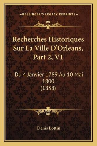 Recherches Historiques Sur La Ville D'Orleans, Part 2, V1: Du 4 Janvier 1789 Au 10 Mai 1800 (1838)