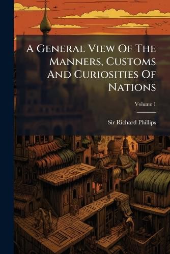 Cover image for A General View of the Manners, Customs and Curiosities of Nations: Including a Geographical Description of the Earth, Volume 1