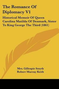 Cover image for The Romance of Diplomacy V1: Historical Memoir of Queen Carolina Matilda of Denmark, Sister to King George the Third (1861)