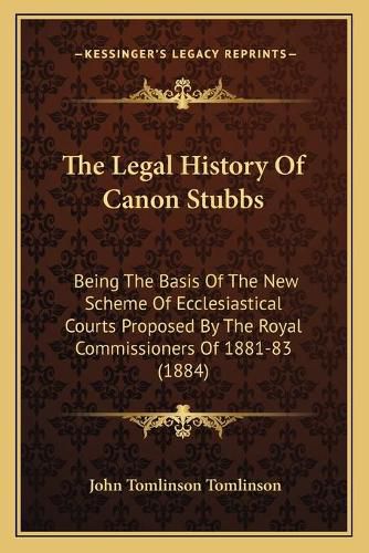 The Legal History of Canon Stubbs: Being the Basis of the New Scheme of Ecclesiastical Courts Proposed by the Royal Commissioners of 1881-83 (1884)