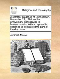 Cover image for A Sermon, Preached at Charlestown, November 29, 1798, on the Anniversary Thanksgiving in Massachusetts. with an Appendix, Designed to Illustrate Some Parts of the Discourse