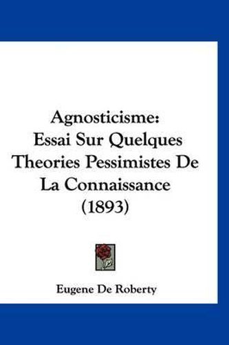 Agnosticisme: Essai Sur Quelques Theories Pessimistes de La Connaissance (1893)