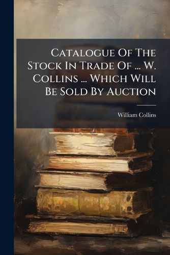 Cover image for Catalogue of the Stock in Trade of ... W. Collins ... Which Will Be Sold by Auction...