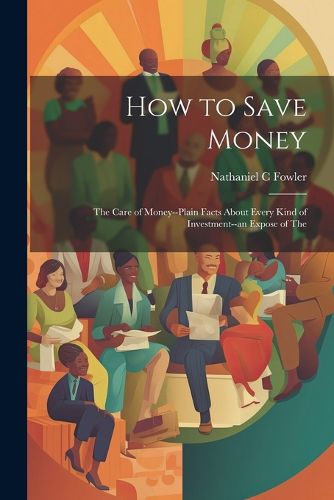 Cover image for How to Save Money; The Care of Money--Plain Facts About Every Kind of Investment--an Expose of The