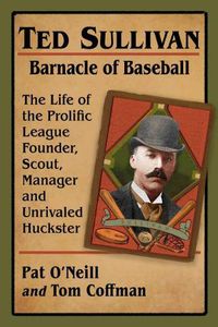 Cover image for Ted Sullivan, Barnacle of Baseball: The Life of the Prolific League Founder, Scout, Manager and Unrivaled Huckster