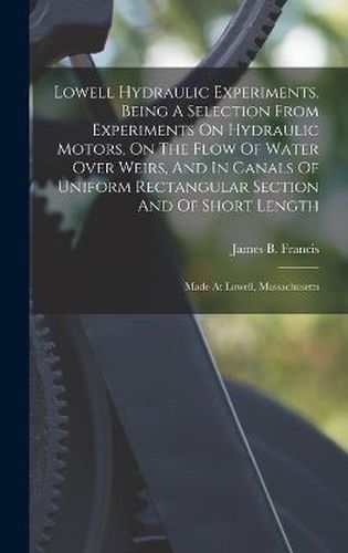 Lowell Hydraulic Experiments, Being A Selection From Experiments On Hydraulic Motors, On The Flow Of Water Over Weirs, And In Canals Of Uniform Rectangular Section And Of Short Length