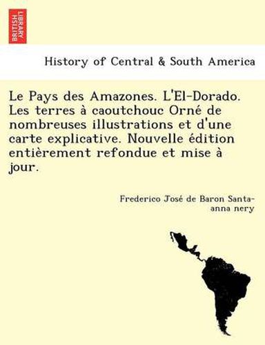 Cover image for Le Pays Des Amazones. L'El-Dorado. Les Terres a Caoutchouc Orne de Nombreuses Illustrations Et D'Une Carte Explicative. Nouvelle E Dition Entie Rement Refondue Et Mise a Jour.