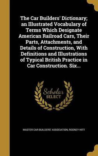 Cover image for The Car Builders' Dictionary; An Illustrated Vocabulary of Terms Which Designate American Railroad Cars, Their Parts, Attachments, and Details of Construction, with Definitions and Illustrations of Typical British Practice in Car Construction. Six...