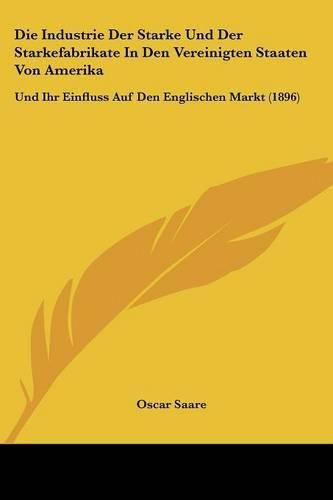 Cover image for Die Industrie Der Starke Und Der Starkefabrikate in Den Vereinigten Staaten Von Amerika: Und Ihr Einfluss Auf Den Englischen Markt (1896)