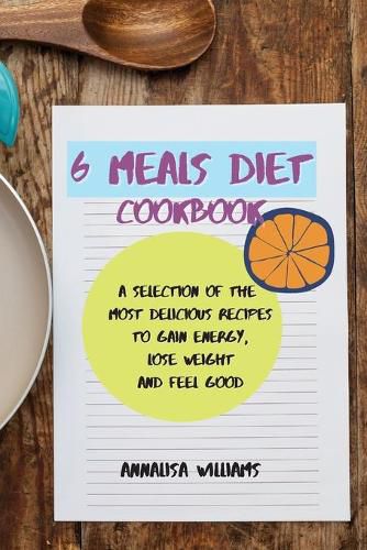Cover image for 6 Meals Diet Cookbook: A Selection of the Most Delicious Recipes to Gain Energy, Lose Weight and Feel Good