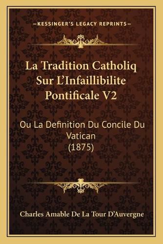 La Tradition Catholiq Sur L'Infaillibilite Pontificale V2: Ou La Definition Du Concile Du Vatican (1875)