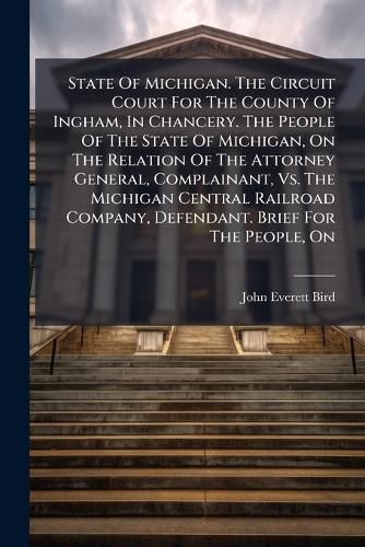 Cover image for State Of Michigan. The Circuit Court For The County Of Ingham, In Chancery. The People Of The State Of Michigan, On The Relation Of The Attorney General, Complainant, Vs. The Michigan Central Railroad Company, Defendant. Brief For The People, On