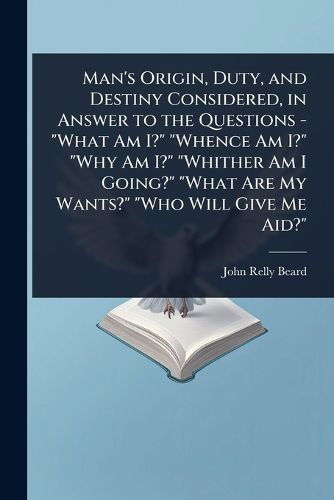 Cover image for Man's Origin, Duty, and Destiny Considered, in Answer to the Questions - "What Am I?" "Whence Am I?" "Why Am I?" "Whither Am I Going?" "What Are My Wants?" "Who Will Give Me Aid?"