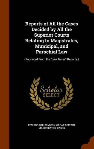 Reports of All the Cases Decided by All the Superior Courts Relating to Magistrates, Municipal, and Parochial Law: (Reprinted from the Law Times Reports.)