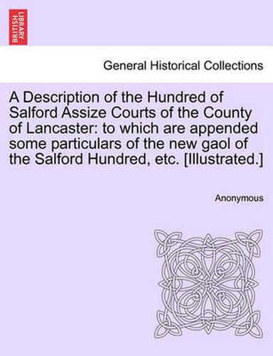 Cover image for A Description of the Hundred of Salford Assize Courts of the County of Lancaster: To Which Are Appended Some Particulars of the New Gaol of the Salford Hundred, Etc. [Illustrated.]