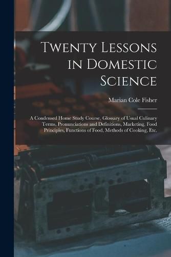 Cover image for Twenty Lessons in Domestic Science: a Condensed Home Study Course, Glossary of Usual Culinary Terms, Pronunciations and Definitions, Marketing, Food Principles, Functions of Food, Methods of Cooking, Etc.