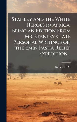 Cover image for Stanley and the White Heroes in Africa; Being an Edition From Mr. Stanley's Late Personal Writings on the Emin Pasha Relief Expedition ..
