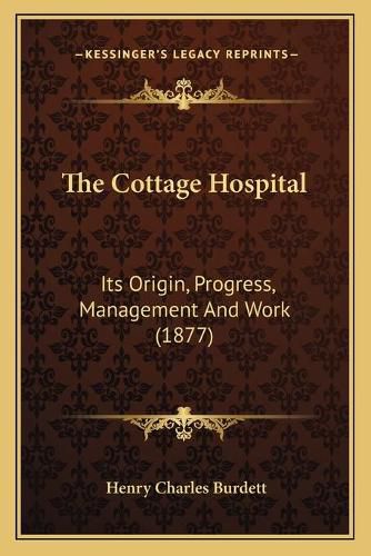 Cover image for The Cottage Hospital: Its Origin, Progress, Management and Work (1877)