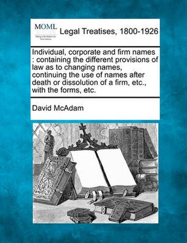 Cover image for Individual, Corporate and Firm Names: Containing the Different Provisions of Law as to Changing Names, Continuing the Use of Names After Death or Dissolution of a Firm, Etc., with the Forms, Etc.