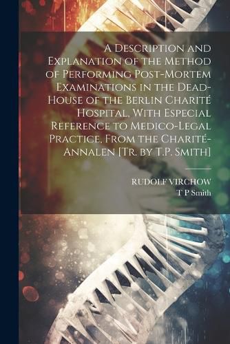 A Description and Explanation of the Method of Performing Post-Mortem Examinations in the Dead-House of the Berlin Charite Hospital, With Especial Reference to Medico-Legal Practice, From the Charite-Annalen [Tr. by T.P. Smith]