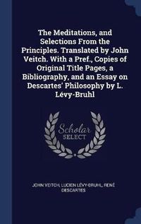 Cover image for The Meditations, and Selections from the Principles. Translated by John Veitch. with a Pref., Copies of Original Title Pages, a Bibliography, and an Essay on Descartes' Philosophy by L. L'Vy-Bruhl