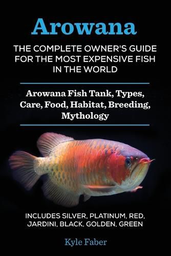 Cover image for Arowana: The Complete Owner's Guide for the Most Expensive Fish in the World: Arowana Fish Tank, Types, Care, Food, Habitat, Breeding, Mythology - Includes Silver, Platinum, Red, Jardini, Black, Golden, Green