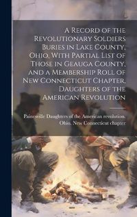 Cover image for A Record of the Revolutionary Soldiers Buries in Lake County, Ohio, With Partial List of Those in Geauga County, and a Membership Roll of New Connecticut Chapter, Daughters of the American Revolution