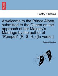 Cover image for A Welcome to the Prince Albert, Submitted to the Queen on the Approach of Her Majesty's Marriage by the Author of Pompeii (R. S. H.) [in Verse.]