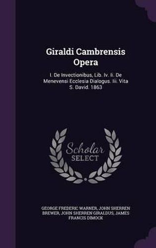 Giraldi Cambrensis Opera: I. de Invectionibus, Lib. IV. II. de Menevensi Ecclesia Dialogus. III. Vita S. David. 1863