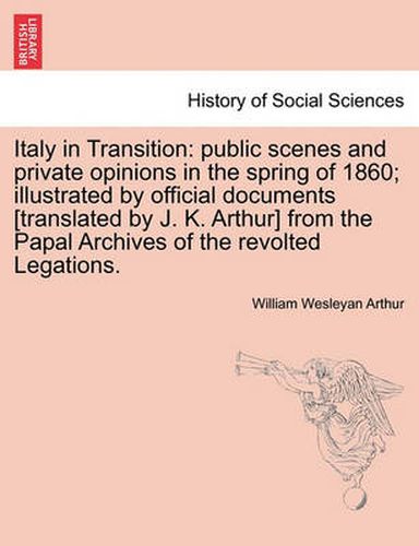 Cover image for Italy in Transition: Public Scenes and Private Opinions in the Spring of 1860; Illustrated by Official Documents [Translated by J. K. Arthur] from the Papal Archives of the Revolted Legations.