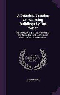 Cover image for A Practical Treatise on Warming Buildings by Hot Water: And an Inquiry Into the Laws of Radiant and Conducted Heat. to Which Are Added, Remarks on Ventilation