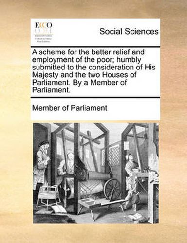 Cover image for A Scheme for the Better Relief and Employment of the Poor; Humbly Submitted to the Consideration of His Majesty and the Two Houses of Parliament. by a Member of Parliament.