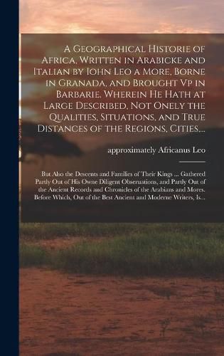 A Geographical Historie of Africa, Written in Arabicke and Italian by Iohn Leo a More, Borne in Granada, and Brought Vp in Barbarie. Wherein He Hath at Large Described, Not Onely the Qualities, Situations, and True Distances of the Regions, Cities, ...