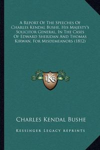 Cover image for A Report of the Speeches of Charles Kendal Bushe, His Majesty's Solicitor General, in the Cases of Edward Sheridan and Thomas Kirwan, for Misdemeanors (1812)