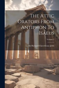 Cover image for The Attic Orators From Antiphon To Isaeus; Volume 2