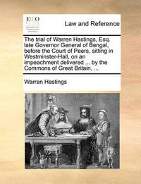 Cover image for The Trial of Warren Hastings, Esq. Late Governor General of Bengal, Before the Court of Peers, Sitting in Westminster-Hall, on an Impeachment Delivered ... by the Commons of Great Britain, ...