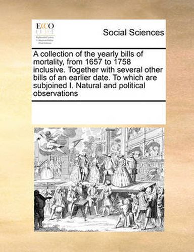 Cover image for A Collection of the Yearly Bills of Mortality, from 1657 to 1758 Inclusive. Together with Several Other Bills of an Earlier Date. to Which Are Subjoined I. Natural and Political Observations