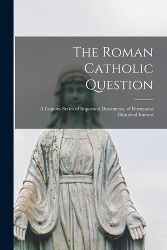 Cover image for The Roman Catholic Question: a Copious Series of Important Documents, of Permanent Historical Interest