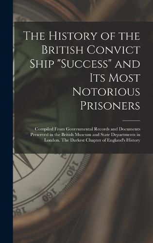 The History of the British Convict Ship Success and Its Most Notorious Prisoners: Compiled From Governmental Records and Documents Preserved in the British Museum and State Departments in London. The Darkest Chapter of England's History