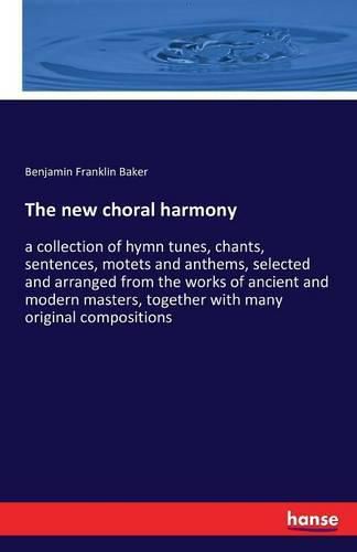 The new choral harmony: a collection of hymn tunes, chants, sentences, motets and anthems, selected and arranged from the works of ancient and modern masters, together with many original compositions