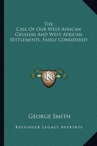 Cover image for The Case of Our West-African Cruisers and West-African Settlements, Fairly Considered