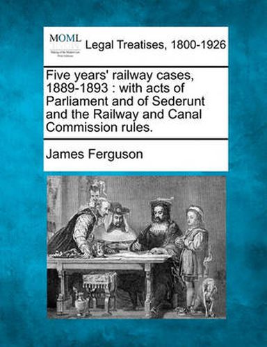 Five Years' Railway Cases, 1889-1893: With Acts of Parliament and of Sederunt and the Railway and Canal Commission Rules.