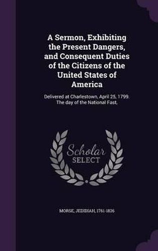 Cover image for A Sermon, Exhibiting the Present Dangers, and Consequent Duties of the Citizens of the United States of America: Delivered at Charlestown, April 25, 1799. the Day of the National Fast,