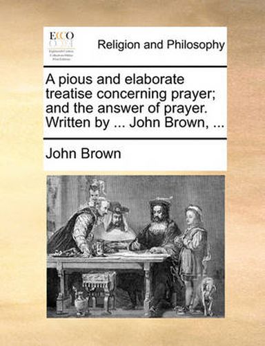 Cover image for A Pious and Elaborate Treatise Concerning Prayer; And the Answer of Prayer. Written by ... John Brown, ...