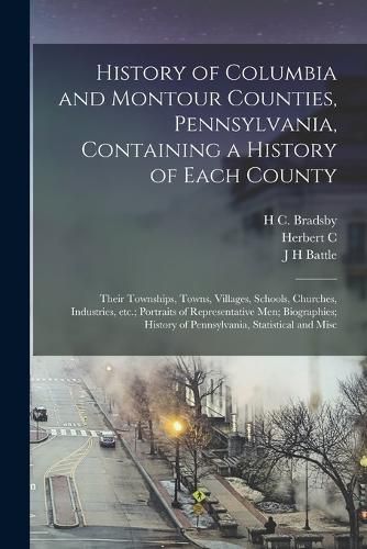 Cover image for History of Columbia and Montour Counties, Pennsylvania, Containing a History of Each County; Their Townships, Towns, Villages, Schools, Churches, Industries, etc.; Portraits of Representative men; Biographies; History of Pennsylvania, Statistical and Misc